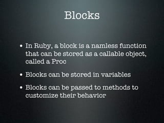 Blocks

• In Ruby, a block is a namless function
  that can be stored as a callable object,
  called a Proc

• Blocks can be stored in variables
• Blocks can be passed to methods to
  customize their behavior
 