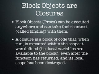 Block Objects are
         Closures
• Block Objects (Procs) can be executed
  anywhere and can take their context
  (called binding) with them.

• A closure is a block of code that, when
  run, is executed within the scope it
  was deﬁned (i.e. local variables are
  available to the block), even after the
  function has returned, and its local
  scope has been destroyed.
 
