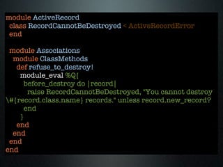 module ActiveRecord
 class RecordCannotBeDestroyed < ActiveRecordError
 end

 module Associations
  module ClassMethods
   def refuse_to_destroy!
    module_eval %Q{
      before_destroy do |record|
       raise RecordCannotBeDestroyed, "You cannot destroy
#{record.class.name} records." unless record.new_record?
      end
    }
   end
  end
 end
end
 