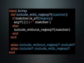 class Array
 def include_with_regexp?(matcher)
  if matcher.is_a?(Regexp)
    any?{|i| i =~ matcher }
  else
    include_without_regexp?(matcher)
  end
 end

 alias :include_without_regexp? :include?
 alias :include? :include_with_regexp?
end
 