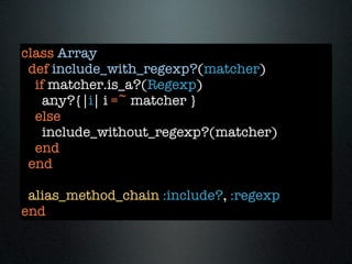 class Array
 def include_with_regexp?(matcher)
  if matcher.is_a?(Regexp)
    any?{|i| i =~ matcher }
  else
    include_without_regexp?(matcher)
  end
 end

 alias_method_chain :include?, :regexp
end
 