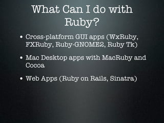 What Can I do with
        Ruby?
• Cross-platform GUI apps (WxRuby,
  FXRuby, Ruby-GNOME2, Ruby Tk)

• Mac Desktop apps with MacRuby and
  Cocoa

• Web Apps (Ruby on Rails, Sinatra)
 