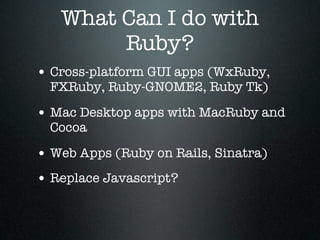 What Can I do with
        Ruby?
• Cross-platform GUI apps (WxRuby,
  FXRuby, Ruby-GNOME2, Ruby Tk)

• Mac Desktop apps with MacRuby and
  Cocoa

• Web Apps (Ruby on Rails, Sinatra)
• Replace Javascript?
 