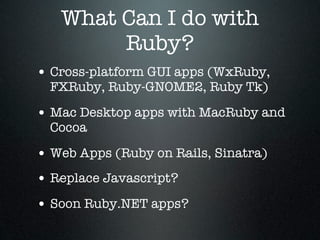 What Can I do with
        Ruby?
• Cross-platform GUI apps (WxRuby,
  FXRuby, Ruby-GNOME2, Ruby Tk)

• Mac Desktop apps with MacRuby and
  Cocoa

• Web Apps (Ruby on Rails, Sinatra)
• Replace Javascript?
• Soon Ruby.NET apps?
 