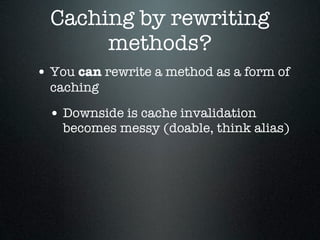 Caching by rewriting
       methods?
• You can rewrite a method as a form of
  caching

 • Downside is cache invalidation
    becomes messy (doable, think alias)
 