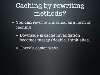 Caching by rewriting
       methods?
• You can rewrite a method as a form of
  caching

 • Downside is cache invalidation
    becomes messy (doable, think alias)

 • There’s easier ways
 