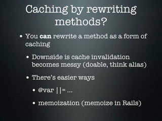 Caching by rewriting
       methods?
• You can rewrite a method as a form of
  caching

 • Downside is cache invalidation
    becomes messy (doable, think alias)

 • There’s easier ways
   • @var ||= ...
   • memoization (memoize in Rails)
 