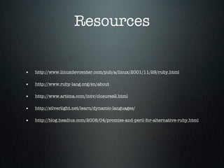Resources


•   http://www.linuxdevcenter.com/pub/a/linux/2001/11/29/ruby.html

•   http://www.ruby-lang.org/en/about

•   http://www.artima.com/intv/closures2.html

•   http://silverlight.net/learn/dynamic-languages/

•   http://blog.headius.com/2008/04/promise-and-peril-for-alternative-ruby.html
 