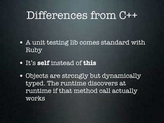 Differences from C++

• A unit testing lib comes standard with
  Ruby

• It’s self instead of this
• Objects are strongly but dynamically
  typed. The runtime discovers at
  runtime if that method call actually
  works
 