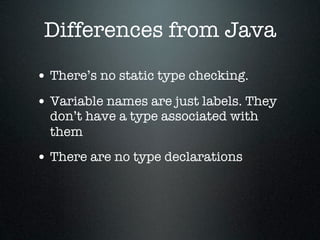 Differences from Java

• There’s no static type checking.
• Variable names are just labels. They
  don’t have a type associated with
  them
• There are no type declarations
 