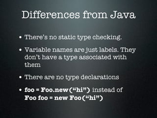 Differences from Java

• There’s no static type checking.
• Variable names are just labels. They
  don’t have a type associated with
  them
• There are no type declarations
• foo = Foo.new(“hi”) instead of
  Foo foo = new Foo(“hi”)
 