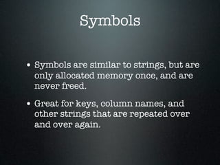 Symbols

• Symbols are similar to strings, but are
  only allocated memory once, and are
  never freed.

• Great for keys, column names, and
  other strings that are repeated over
  and over again.
 