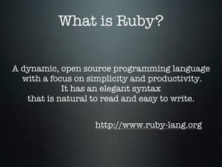 What is Ruby?


A dynamic, open source programming language
  with a focus on simplicity and productivity.
            It has an elegant syntax
   that is natural to read and easy to write.


                   http://www.ruby-lang.org
 