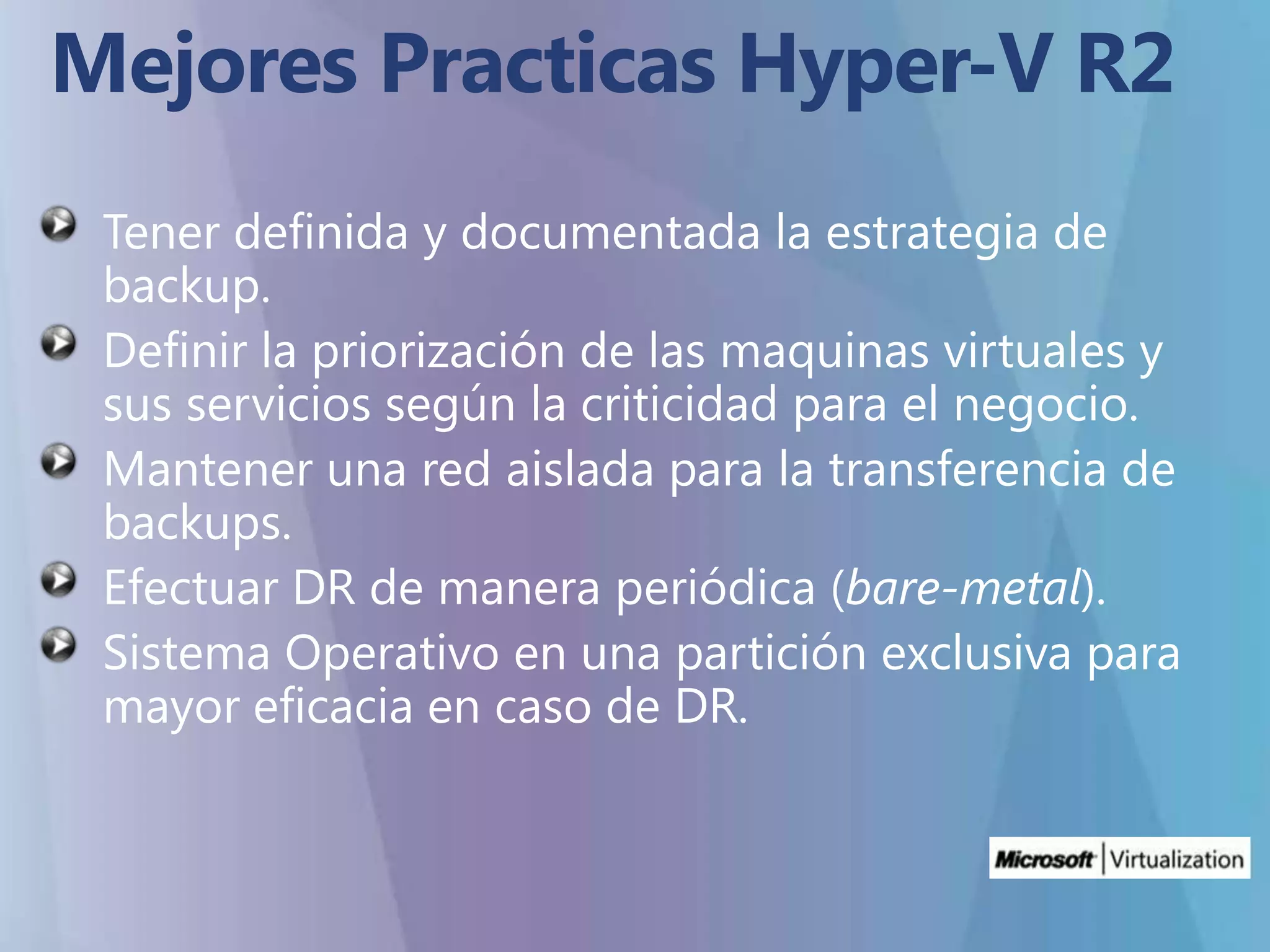 Mejores Practicas Hyper-V R2Tener definida y documentada la estrategia de backup.Definir la priorización de las maquinas virtuales y sus servicios según la criticidad para el negocio.Mantener una red aislada para la transferencia de backups.Efectuar DR de manera periódica (bare-metal).Sistema Operativo en una partición exclusiva para mayor eficacia en caso de DR.