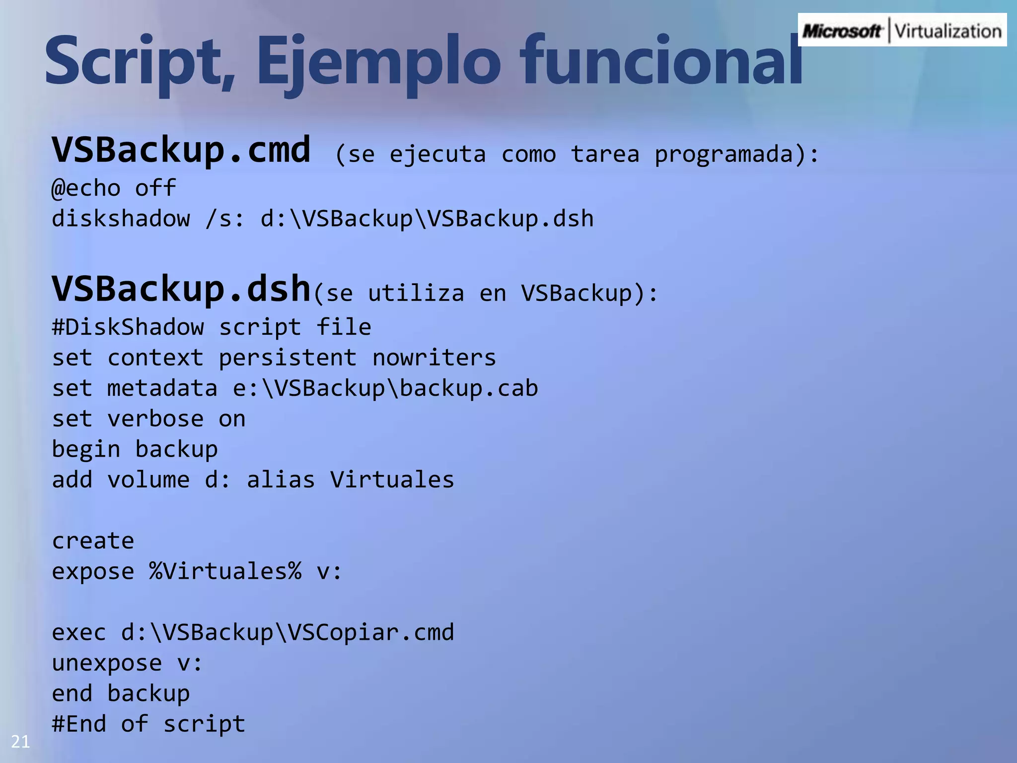 Script, EjemplofuncionalVSBackup.cmd(se ejecuta como tarea programada):@echo offdiskshadow /s: d:\VSBackup\VSBackup.dshVSBackup.dsh(se utiliza en VSBackup):#DiskShadow script fileset context persistent nowritersset metadata e:\VSBackup\backup.cabset verbose onbegin backupadd volume d: alias Virtualescreateexpose %Virtuales% v:exec d:\VSBackup\VSCopiar.cmdunexpose v:end backup#End of script