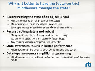 Why is it better to have the (data-centric)
       middleware manage the state?

• Reconstructing the state of an object is hard
   – Must infer based on all previous messages
   – Maintaining all these messages is expensive
   – Each app makes these inferences  duplicate effort
• Reconstructing state is not robust
   – Many copies of state  may be different  bugs
     vs. Uniform operations on state  fewer bugs
   – Any missing change compromises integrity
• State awareness results in better performance
   – Middleware can be smart about what to send and when
• Data-type awareness simplifies programming
   – Middleware supports direct definition and instantiation of the data-
     model
 