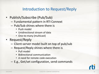 Introduction to Request/Reply
• Publish/Subscribe (Pub/Sub)
        – Fundamental pattern in RTI Connext
        – Pub/Sub shines where there is
             • Push model
             • Unidirectional stream of data
             • One-to-many (multicast)
• Request/Reply
        – Client-server model built on top of pub/sub
        – Request/Reply shines where there is
             • Pull model
             • Bidirectional communication
             • A need for remote code execution
        – E.g., Get/set configuration, send commands

10/11/2012                       © 2012 RTI • COMPANY CONFIDENTIAL   24
 