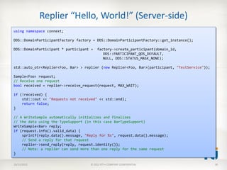 Replier “Hello, World!” (Server-side)
using namespace connext;

DDS::DomainParticipantFactory factory = DDS::DomainParticipantFactory::get_instance();

DDS::DomainParticipant * participant =   factory->create_participant(domain_id,
                                            DDS::PARTICIPANT_QOS_DEFAULT,
                                            NULL, DDS::STATUS_MASK_NONE);

std::auto_otr<Replier<Foo, Bar> > replier (new Replier<Foo, Bar>(participant, "TestService"));

Sample<Foo> request;
// Receive one request
bool received = replier->receive_request(request, MAX_WAIT);

if (!received) {
    std::cout << "Requests not received" << std::endl;
    return false;
}

// A WriteSample automatically initializes and finalizes
// the data using the TypeSupport (in this case BarTypeSupport)
WriteSample<Bar> reply;
if (request.info().valid_data) {
    sprintf(reply.data().message, "Reply for %s", request.data().message);
    // Send a reply for that request
    replier->send_reply(reply, request.identity());
    // Note: a replier can send more than one reply for the same request
}

10/11/2012                          © 2012 RTI • COMPANY CONFIDENTIAL                            30
 