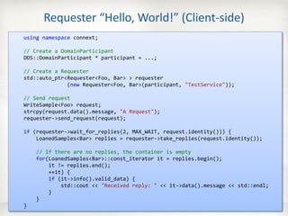 Requester “Hello, World!” (Client-side)
   using namespace connext;

   // Create a DomainParticipant
   DDS::DomainParticipant * participant = ...;

   // Create a Requester
   std::auto_ptr<Requester<Foo, Bar> > requester
                 (new Requester<Foo, Bar>(participant, "TestService"));

   // Send request
   WriteSample<Foo> request;
   strcpy(request.data().message, "A Request");
   requester->send_request(request);

   if (requester->wait_for_replies(2, MAX_WAIT, request.identity())) {
       LoanedSamples<Bar> replies = requester->take_replies(request.identity());

             // If there are no replies, the container is empty
             for(LoanedSamples<Bar>::const_iterator it = replies.begin();
                 it != replies.end();
                 ++it) {
                 if (it->info().valid_data) {
                     std::cout << "Received reply: " << it->data().message << std::endl;
                 }
             }
   }
10/11/2012                            © 2012 RTI • COMPANY CONFIDENTIAL                    31
 