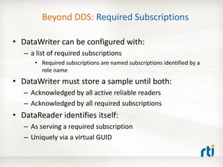 Beyond DDS: Required Subscriptions

• DataWriter can be configured with:
   – a list of required subscriptions
      • Required subscriptions are named subscriptions identified by a
        role name
• DataWriter must store a sample until both:
   – Acknowledged by all active reliable readers
   – Acknowledged by all required subscriptions
• DataReader identifies itself:
   – As serving a required subscription
   – Uniquely via a virtual GUID
 