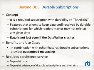 Beyond DDS: Durable Subscriptions
• Concept
   – It is a required subscription with durability >= TRANSIENT
   – Features that allows to keep data until received by durable
     subscriptions for which readers may or may not exist at
     any given time
   – Data is not lost even if the DataWriter crashes
• Benefits and Use Cases
   • In combination with other features durable subscriptions
     provides guaranteed messaging
• Requires persistence service
   – To persist data
   – To persist existence of durable subscriptions and their stats
 