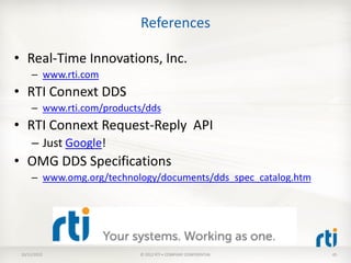 References

• Real-Time Innovations, Inc.
      – www.rti.com
• RTI Connext DDS
      – www.rti.com/products/dds
• RTI Connext Request-Reply API
      – Just Google!
• OMG DDS Specifications
      – www.omg.org/technology/documents/dds_spec_catalog.htm




 10/11/2012                © 2012 RTI • COMPANY CONFIDENTIAL    45
 