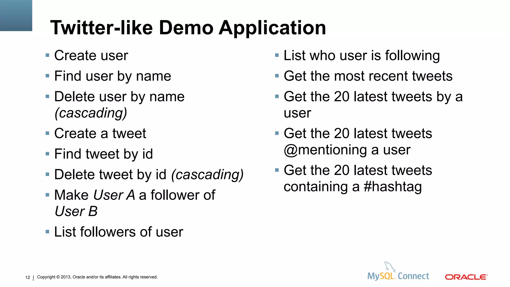 Copyright © 2013, Oracle and/or its affiliates. All rights reserved.
Twitter-like Demo Application
12
 Create user
 Find user by name
 Delete user by name
(cascading)
 Create a tweet
 Find tweet by id
 Delete tweet by id (cascading)
 Make User A a follower of
User B
 List followers of user
 List who user is following
 Get the most recent tweets
 Get the 20 latest tweets by a
user
 Get the 20 latest tweets
@mentioning a user
 Get the 20 latest tweets
containing a #hashtag
 