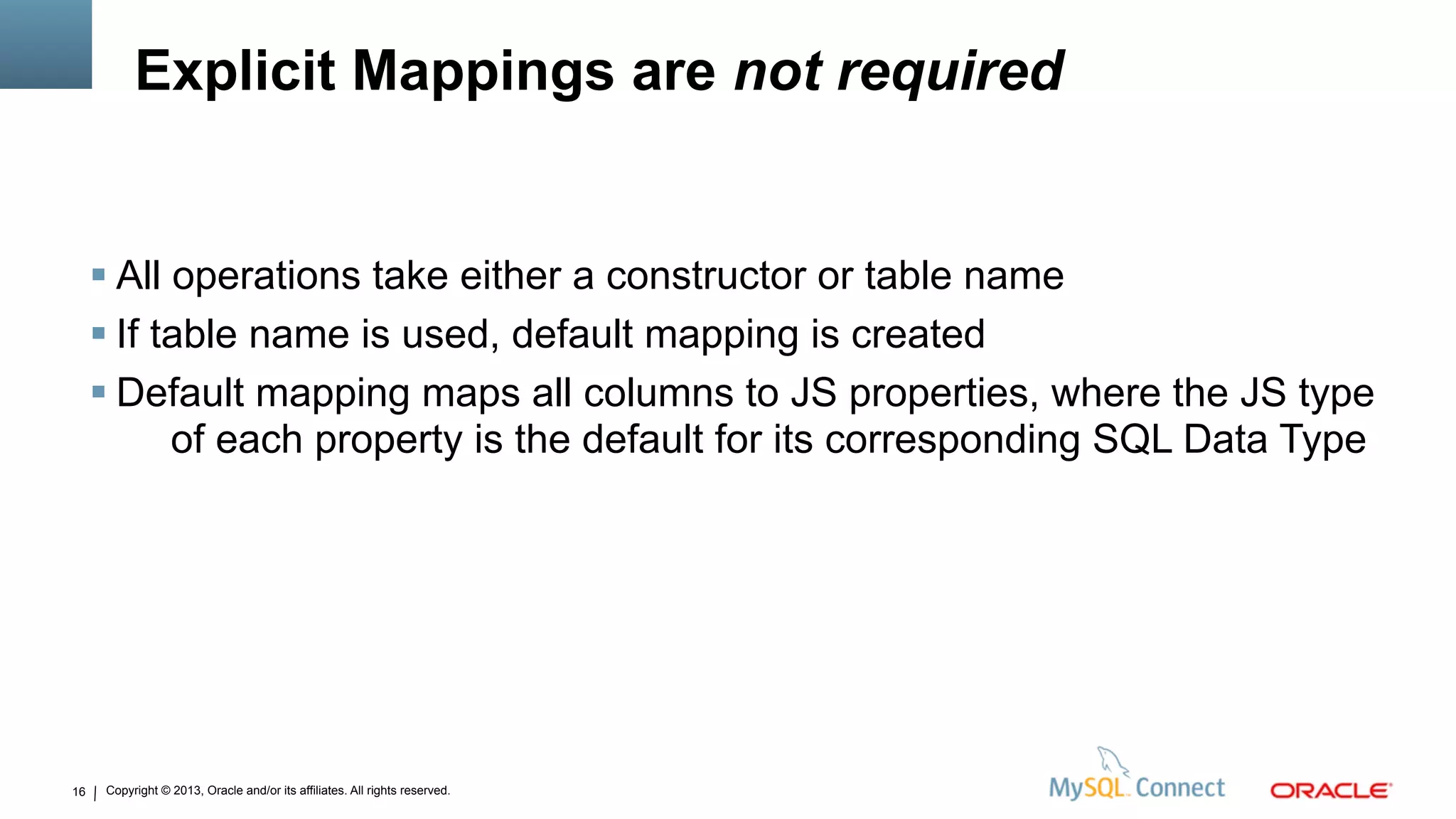 Copyright © 2013, Oracle and/or its affiliates. All rights reserved.16
Explicit Mappings are not required
 All operations take either a constructor or table name
 If table name is used, default mapping is created
 Default mapping maps all columns to JS properties, where the JS type
of each property is the default for its corresponding SQL Data Type
 