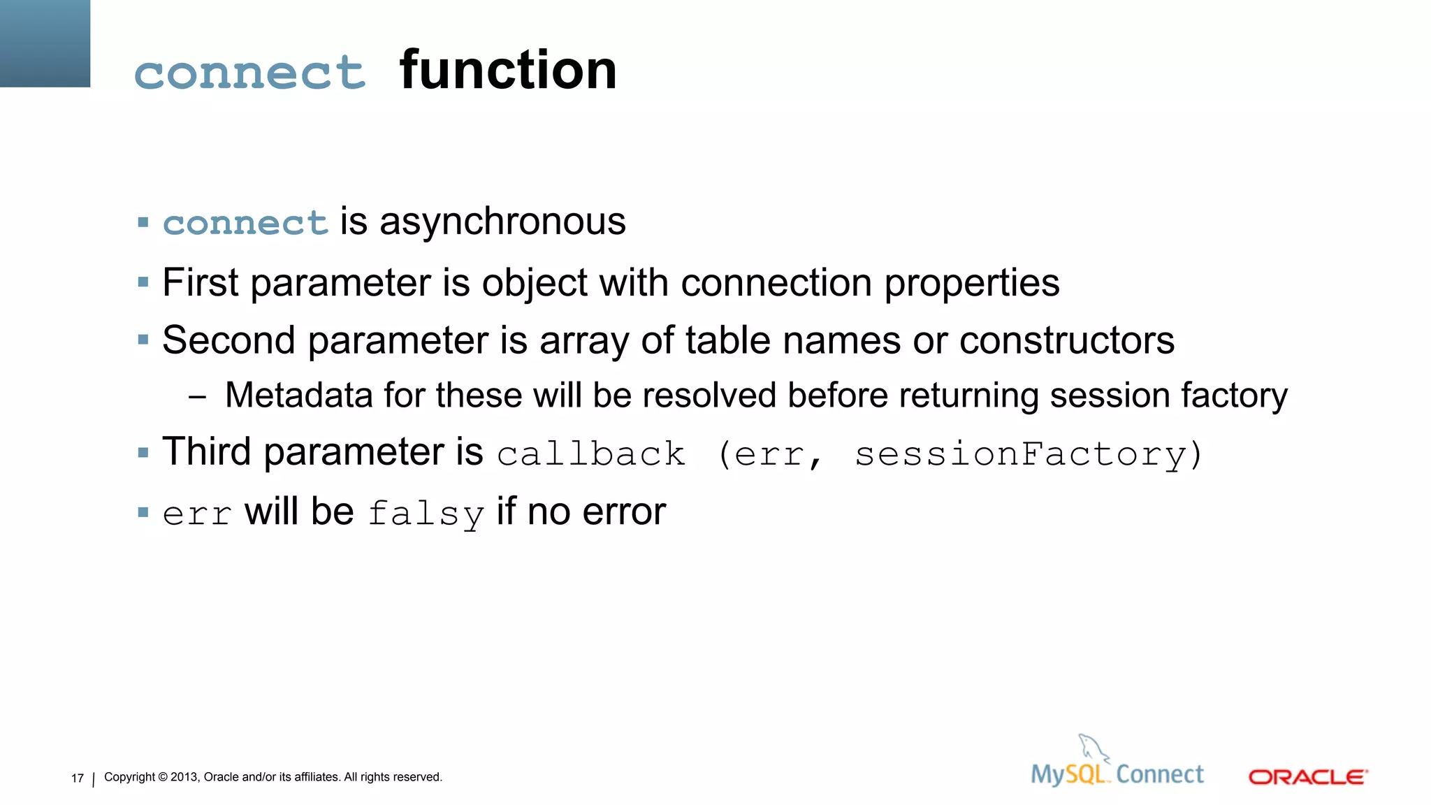 Copyright © 2013, Oracle and/or its affiliates. All rights reserved.17
connect function
 connect is asynchronous
 First parameter is object with connection properties
 Second parameter is array of table names or constructors
– Metadata for these will be resolved before returning session factory
 Third parameter is callback (err, sessionFactory)
 err will be falsy if no error
 