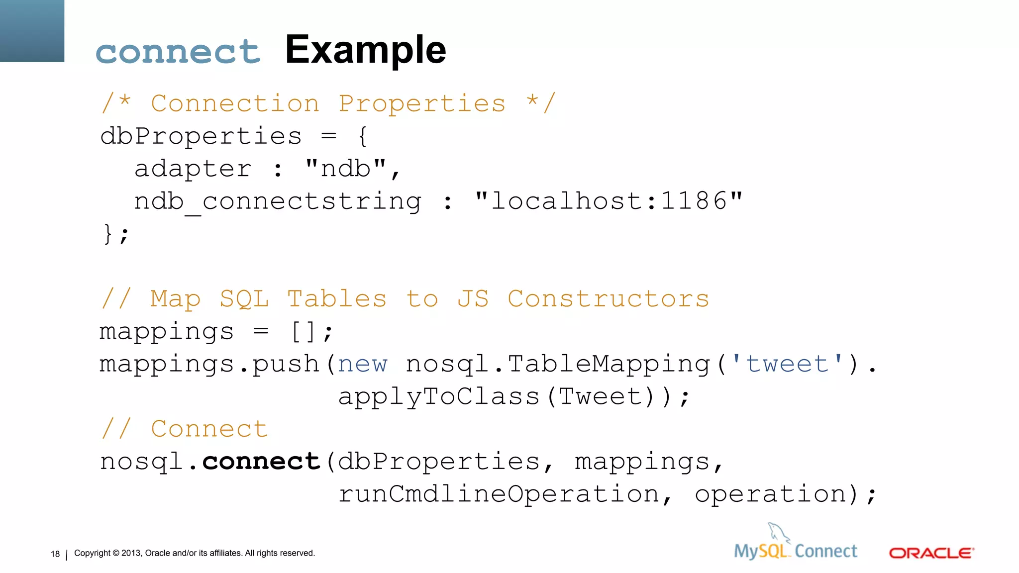 Copyright © 2013, Oracle and/or its affiliates. All rights reserved.18
connect Example
/* Connection Properties */
dbProperties = {
adapter : "ndb",
ndb_connectstring : "localhost:1186"
};
// Map SQL Tables to JS Constructors
mappings = [];
mappings.push(new nosql.TableMapping('tweet').
applyToClass(Tweet));
// Connect
nosql.connect(dbProperties, mappings,
runCmdlineOperation, operation);
 