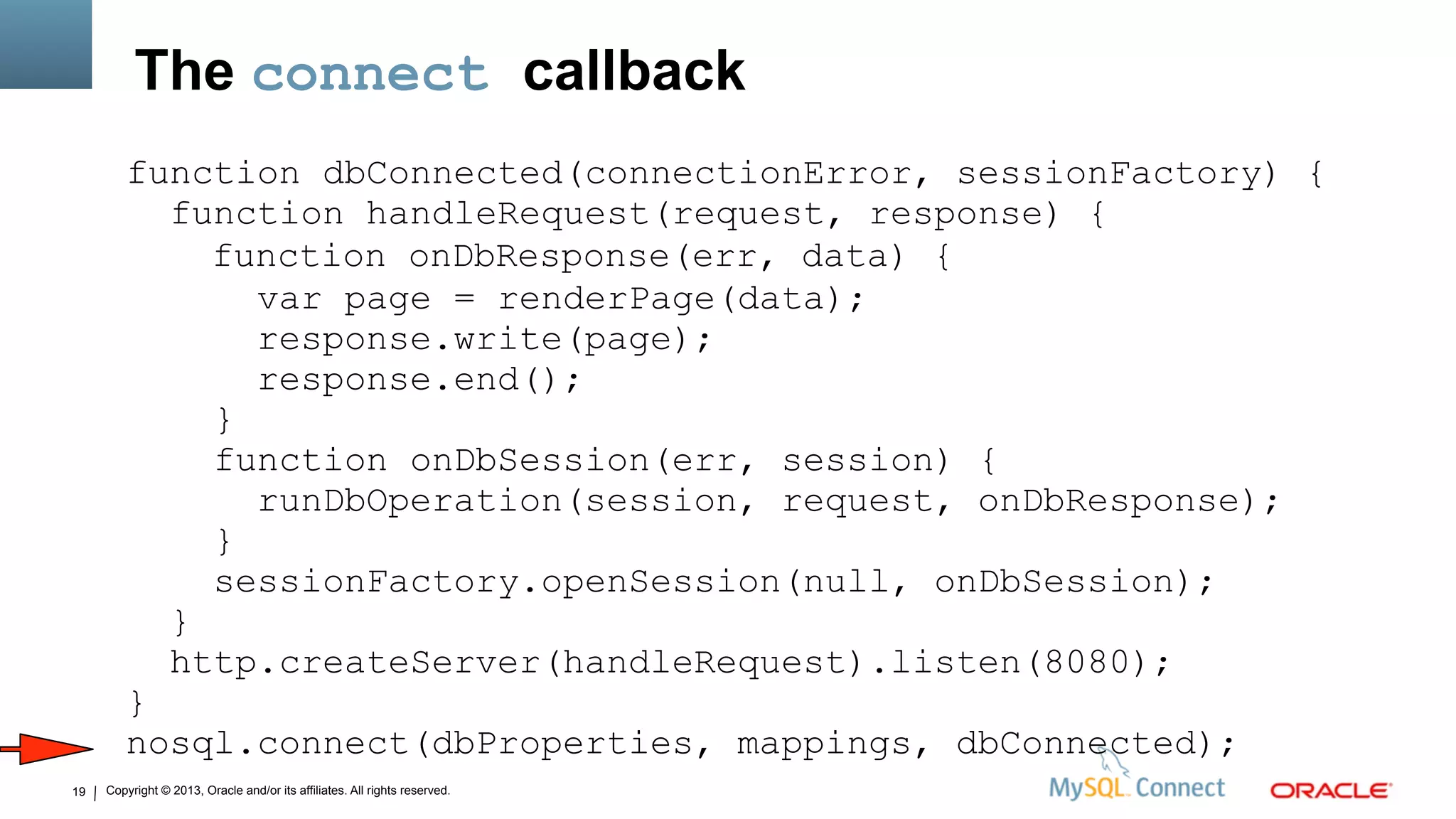 Copyright © 2013, Oracle and/or its affiliates. All rights reserved.19
The connect callback
function dbConnected(connectionError, sessionFactory) {
function handleRequest(request, response) {
function onDbResponse(err, data) {
var page = renderPage(data);
response.write(page);
response.end();
}
function onDbSession(err, session) {
runDbOperation(session, request, onDbResponse);
}
sessionFactory.openSession(null, onDbSession);
}
http.createServer(handleRequest).listen(8080);
}
nosql.connect(dbProperties, mappings, dbConnected);
 