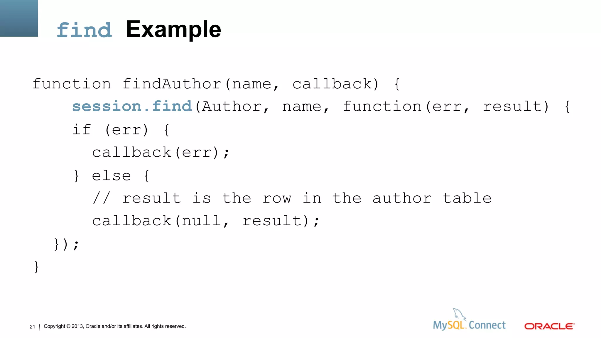 Copyright © 2013, Oracle and/or its affiliates. All rights reserved.21
find Example
function findAuthor(name, callback) {
session.find(Author, name, function(err, result) {
if (err) {
callback(err);
} else {
// result is the row in the author table
callback(null, result);
});
}
 