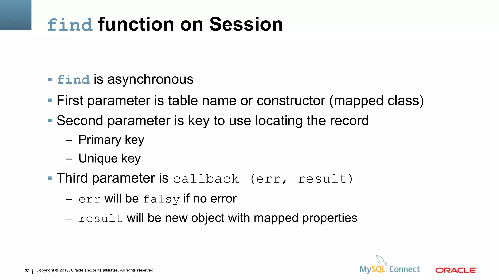Copyright © 2013, Oracle and/or its affiliates. All rights reserved.22
find function on Session
 find is asynchronous
 First parameter is table name or constructor (mapped class)
 Second parameter is key to use locating the record
– Primary key
– Unique key
 Third parameter is callback (err, result)
– err will be falsy if no error
– result will be new object with mapped properties
 