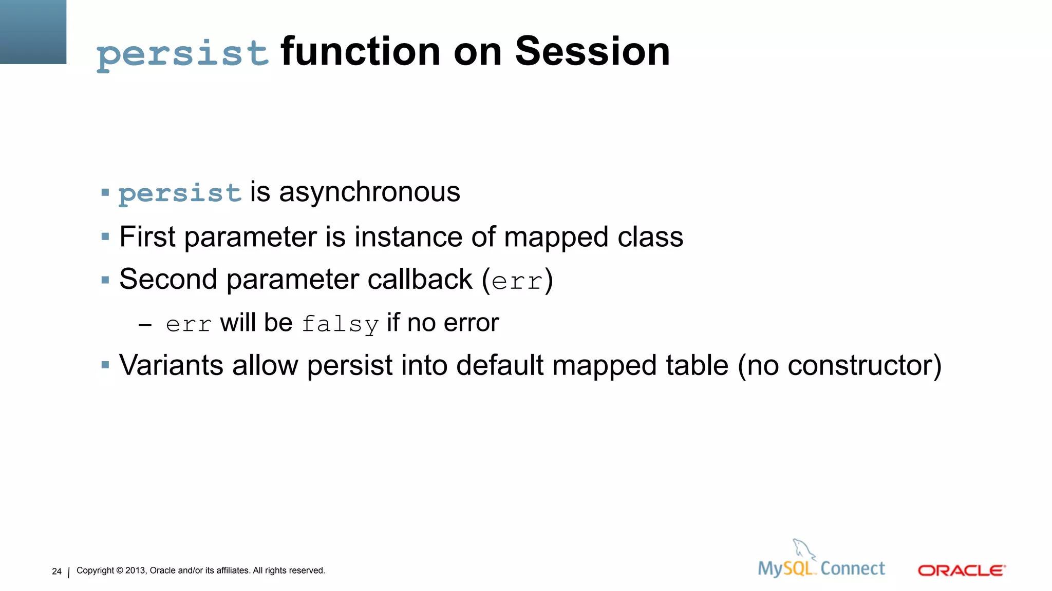 Copyright © 2013, Oracle and/or its affiliates. All rights reserved.24
persist function on Session
 persist is asynchronous
 First parameter is instance of mapped class
 Second parameter callback (err)
– err will be falsy if no error
 Variants allow persist into default mapped table (no constructor)
 