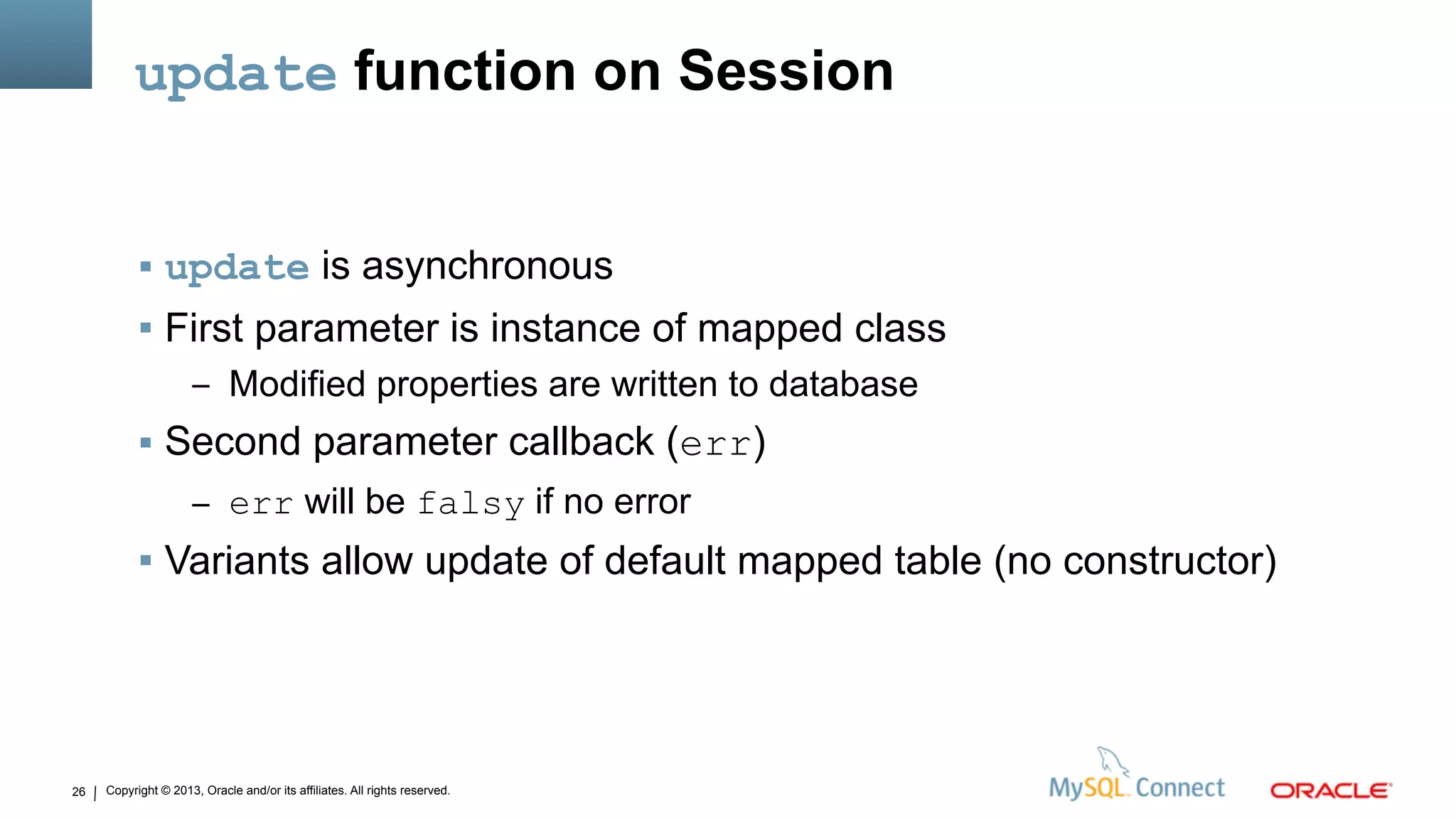 Copyright © 2013, Oracle and/or its affiliates. All rights reserved.26
update function on Session
 update is asynchronous
 First parameter is instance of mapped class
– Modified properties are written to database
 Second parameter callback (err)
– err will be falsy if no error
 Variants allow update of default mapped table (no constructor)
 