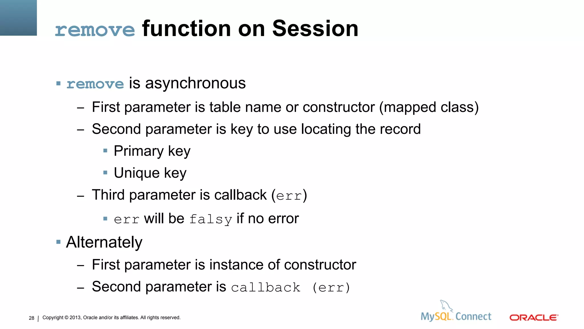 Copyright © 2013, Oracle and/or its affiliates. All rights reserved.28
remove function on Session
 remove is asynchronous
– First parameter is table name or constructor (mapped class)
– Second parameter is key to use locating the record
 Primary key
 Unique key
– Third parameter is callback (err)
 err will be falsy if no error
 Alternately
– First parameter is instance of constructor
– Second parameter is callback (err)
 
