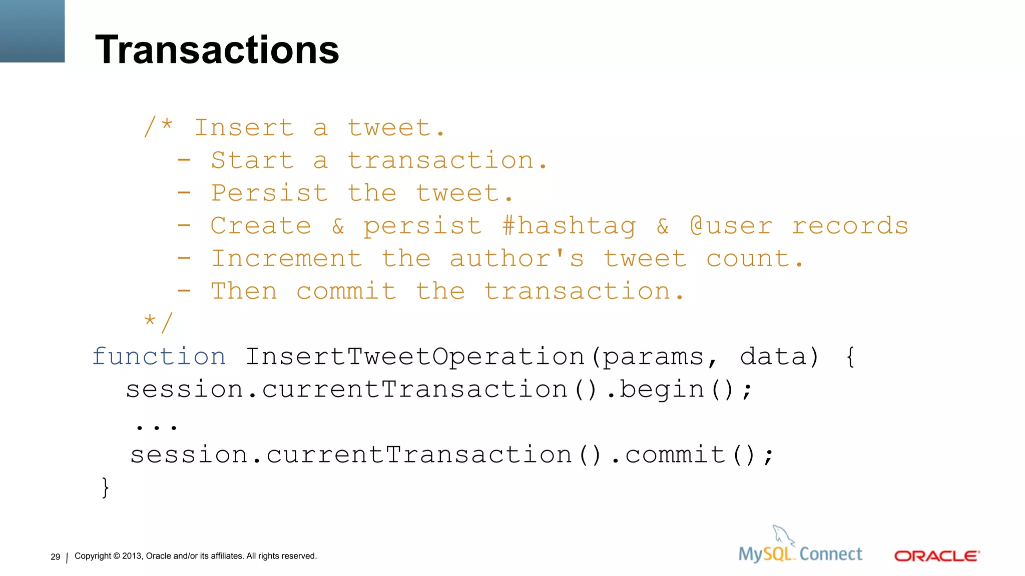Copyright © 2013, Oracle and/or its affiliates. All rights reserved.29
Transactions
/* Insert a tweet.
- Start a transaction.
- Persist the tweet.
- Create & persist #hashtag & @user records
- Increment the author's tweet count.
- Then commit the transaction.
*/
function InsertTweetOperation(params, data) {
session.currentTransaction().begin();
...
session.currentTransaction().commit();
}
 