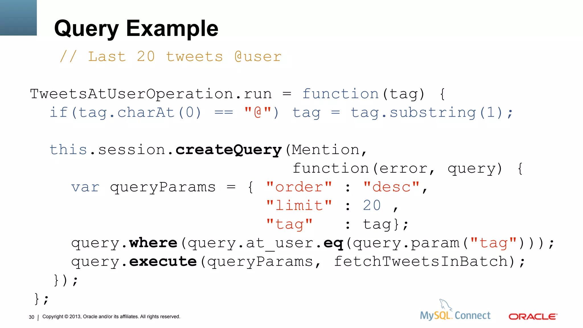 Copyright © 2013, Oracle and/or its affiliates. All rights reserved.30
Query Example
// Last 20 tweets @user
TweetsAtUserOperation.run = function(tag) {
if(tag.charAt(0) == "@") tag = tag.substring(1);
this.session.createQuery(Mention,
function(error, query) {
var queryParams = { "order" : "desc",
"limit" : 20 ,
"tag" : tag};
query.where(query.at_user.eq(query.param("tag")));
query.execute(queryParams, fetchTweetsInBatch);
});
};
 
