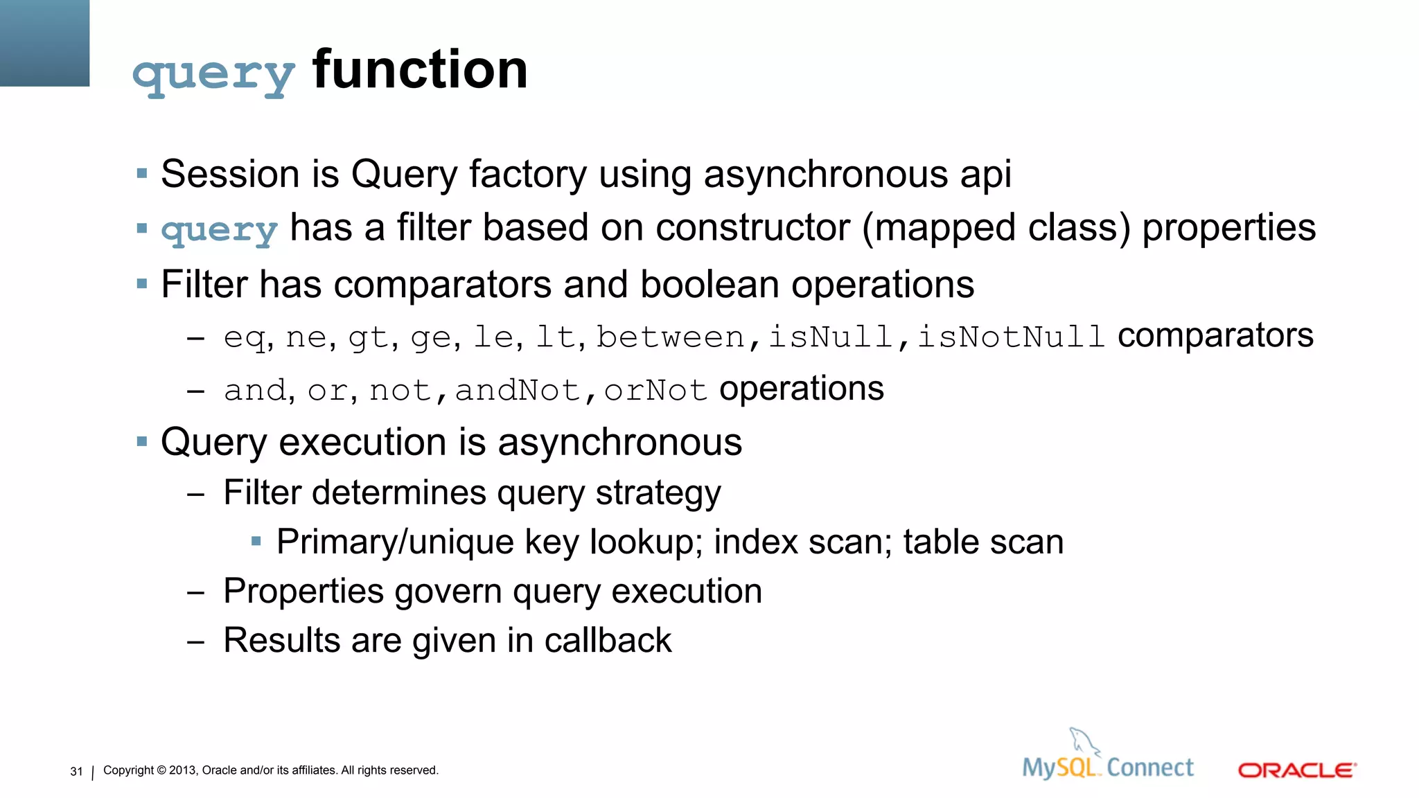 Copyright © 2013, Oracle and/or its affiliates. All rights reserved.31
query function
 Session is Query factory using asynchronous api
 query has a filter based on constructor (mapped class) properties
 Filter has comparators and boolean operations
– eq, ne, gt, ge, le, lt, between,isNull,isNotNull comparators
– and, or, not,andNot,orNot operations
 Query execution is asynchronous
– Filter determines query strategy
 Primary/unique key lookup; index scan; table scan
– Properties govern query execution
– Results are given in callback
 