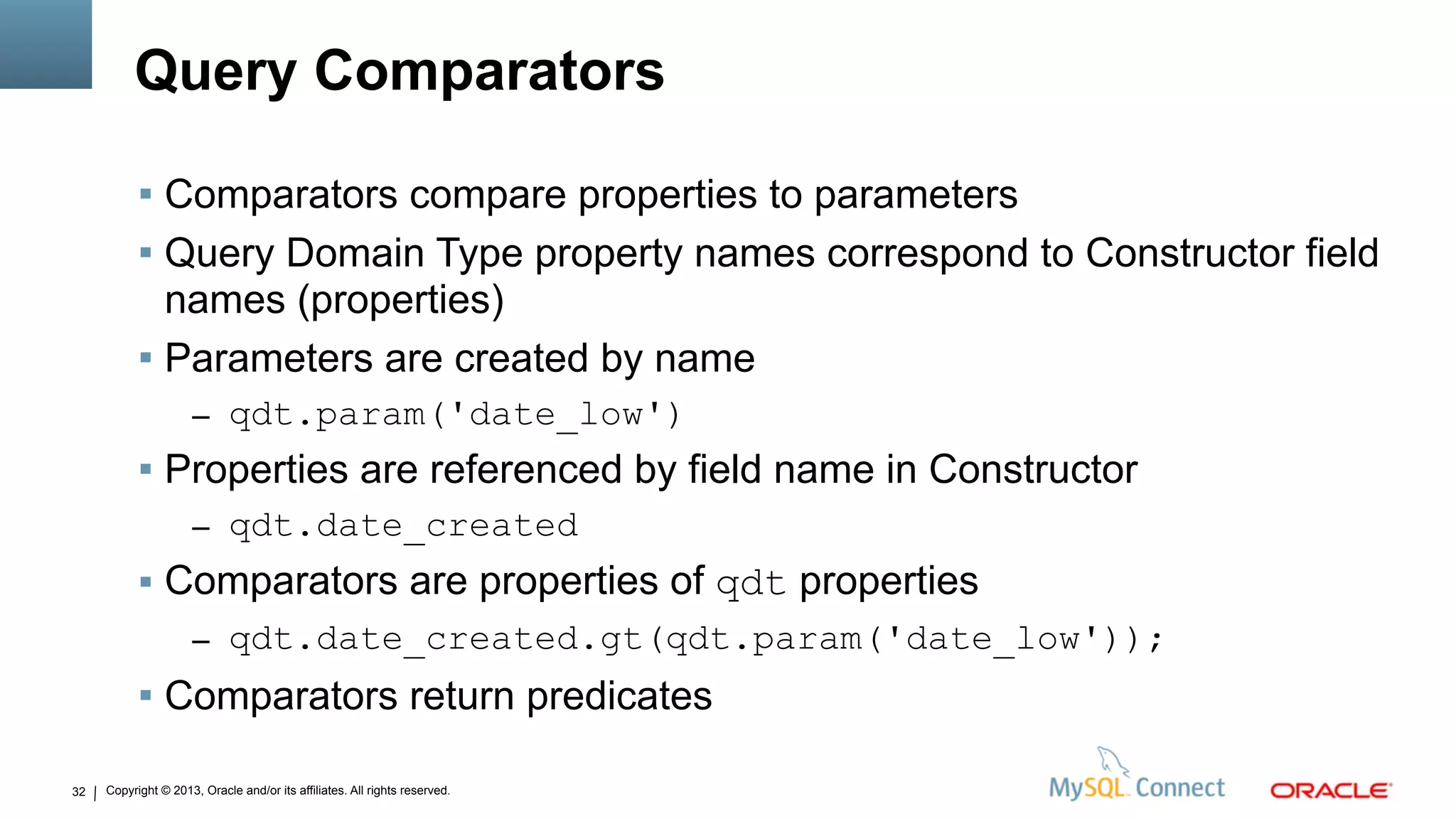 Copyright © 2013, Oracle and/or its affiliates. All rights reserved.32
Query Comparators
 Comparators compare properties to parameters
 Query Domain Type property names correspond to Constructor field
names (properties)
 Parameters are created by name
– qdt.param('date_low')
 Properties are referenced by field name in Constructor
– qdt.date_created
 Comparators are properties of qdt properties
– qdt.date_created.gt(qdt.param('date_low'));
 Comparators return predicates
 