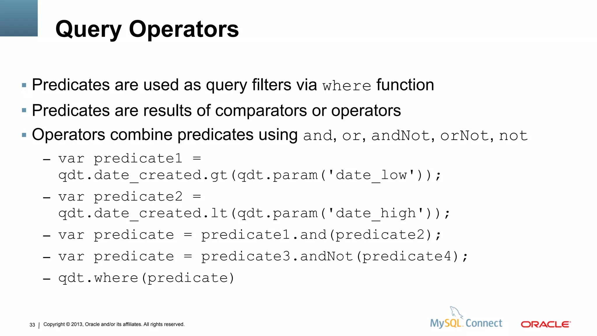 Copyright © 2013, Oracle and/or its affiliates. All rights reserved.33
Query Operators
 Predicates are used as query filters via where function
 Predicates are results of comparators or operators
 Operators combine predicates using and, or, andNot, orNot, not
– var predicate1 =
qdt.date_created.gt(qdt.param('date_low'));
– var predicate2 =
qdt.date_created.lt(qdt.param('date_high'));
– var predicate = predicate1.and(predicate2);
– var predicate = predicate3.andNot(predicate4);
– qdt.where(predicate)
 