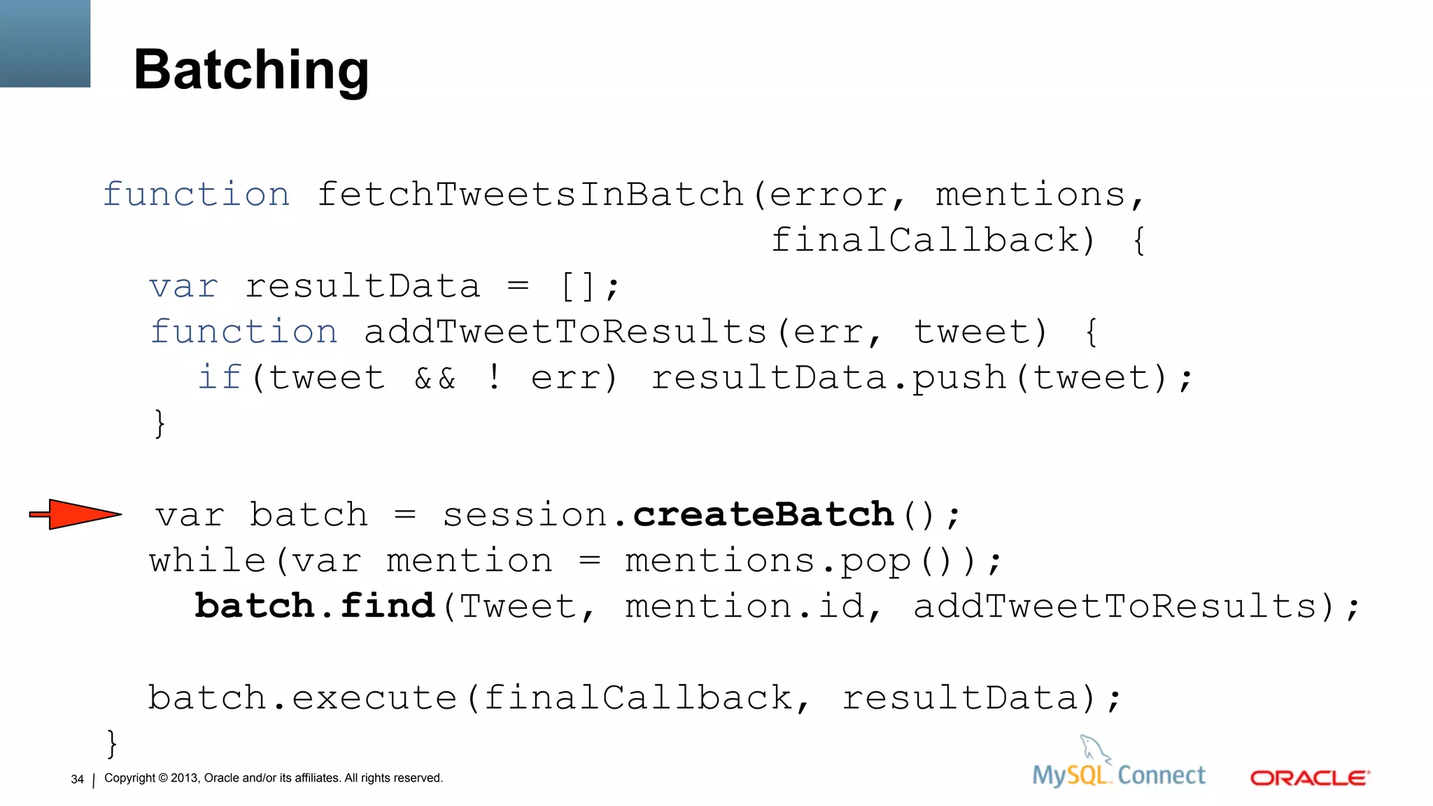 Copyright © 2013, Oracle and/or its affiliates. All rights reserved.34
Batching
function fetchTweetsInBatch(error, mentions,
finalCallback) {
var resultData = [];
function addTweetToResults(err, tweet) {
if(tweet && ! err) resultData.push(tweet);
}
var batch = session.createBatch();
while(var mention = mentions.pop());
batch.find(Tweet, mention.id, addTweetToResults);
batch.execute(finalCallback, resultData);
}
 