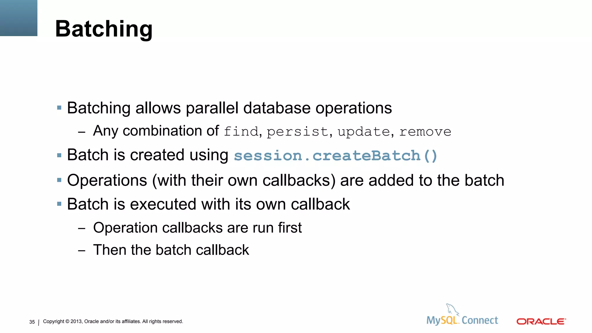 Copyright © 2013, Oracle and/or its affiliates. All rights reserved.35
Batching
 Batching allows parallel database operations
– Any combination of find, persist, update, remove
 Batch is created using session.createBatch()
 Operations (with their own callbacks) are added to the batch
 Batch is executed with its own callback
– Operation callbacks are run first
– Then the batch callback
 