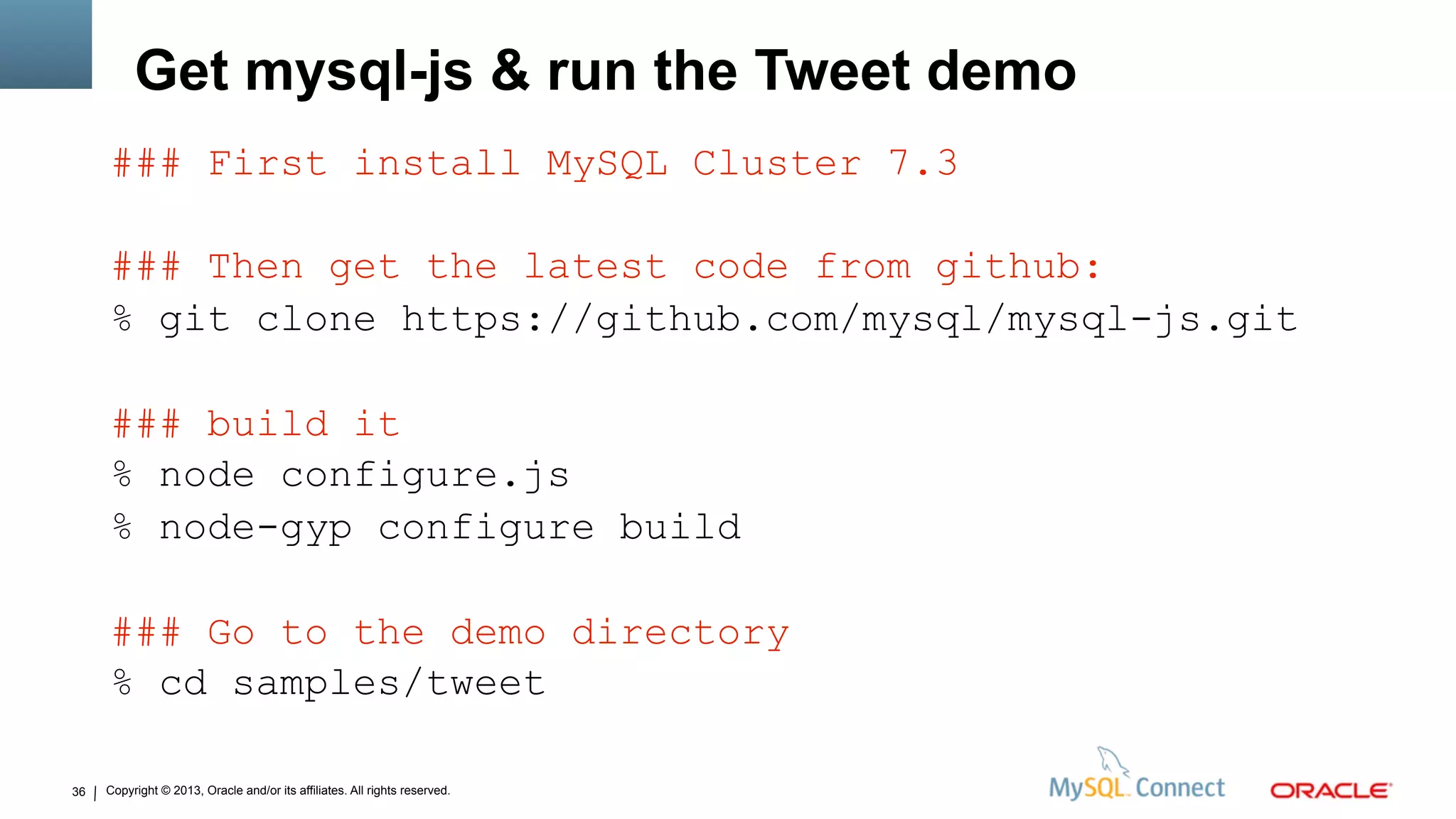 Copyright © 2013, Oracle and/or its affiliates. All rights reserved.36
Get mysql-js & run the Tweet demo
### First install MySQL Cluster 7.3
### Then get the latest code from github:
% git clone https://github.com/mysql/mysql-js.git
### build it
% node configure.js
% node-gyp configure build
### Go to the demo directory
% cd samples/tweet
 