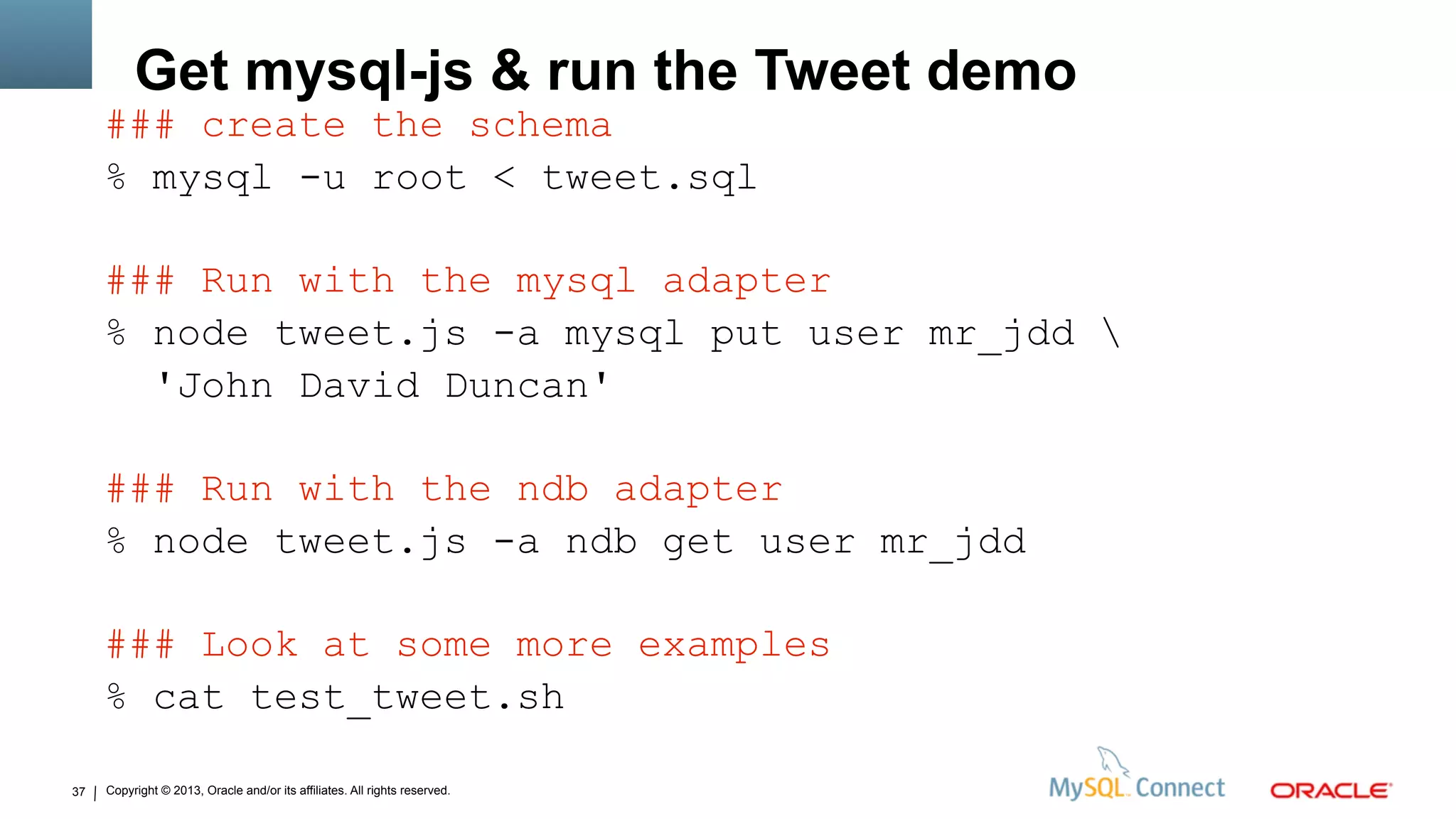 Copyright © 2013, Oracle and/or its affiliates. All rights reserved.37
Get mysql-js & run the Tweet demo
### create the schema
% mysql -u root < tweet.sql
### Run with the mysql adapter
% node tweet.js -a mysql put user mr_jdd 
'John David Duncan'
### Run with the ndb adapter
% node tweet.js -a ndb get user mr_jdd
### Look at some more examples
% cat test_tweet.sh
 