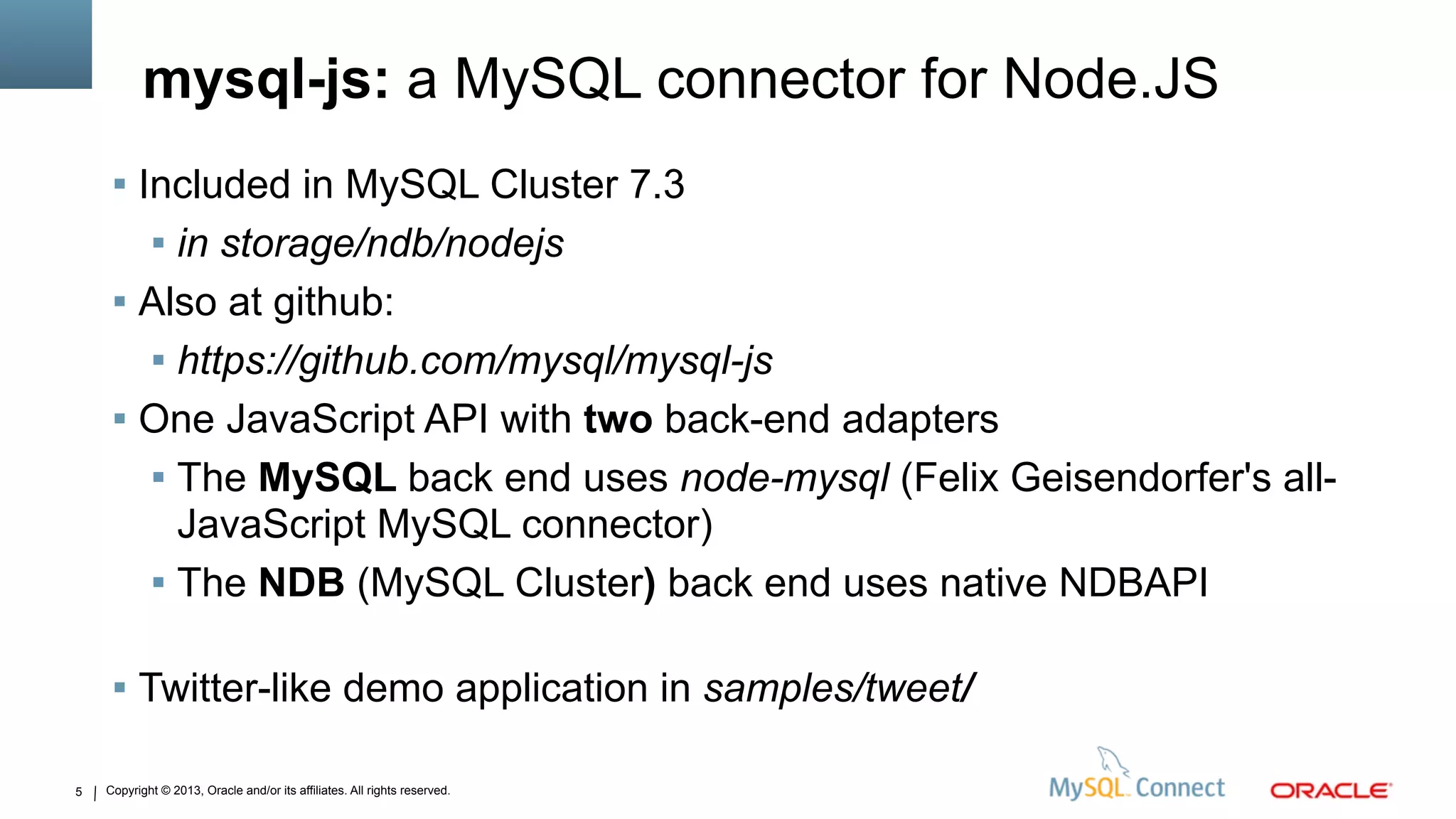 Copyright © 2013, Oracle and/or its affiliates. All rights reserved.5
mysql-js: a MySQL connector for Node.JS
 Included in MySQL Cluster 7.3
 in storage/ndb/nodejs
 Also at github:
 https://github.com/mysql/mysql-js
 One JavaScript API with two back-end adapters
 The MySQL back end uses node-mysql (Felix Geisendorfer's all-
JavaScript MySQL connector)
 The NDB (MySQL Cluster) back end uses native NDBAPI
 Twitter-like demo application in samples/tweet/
 