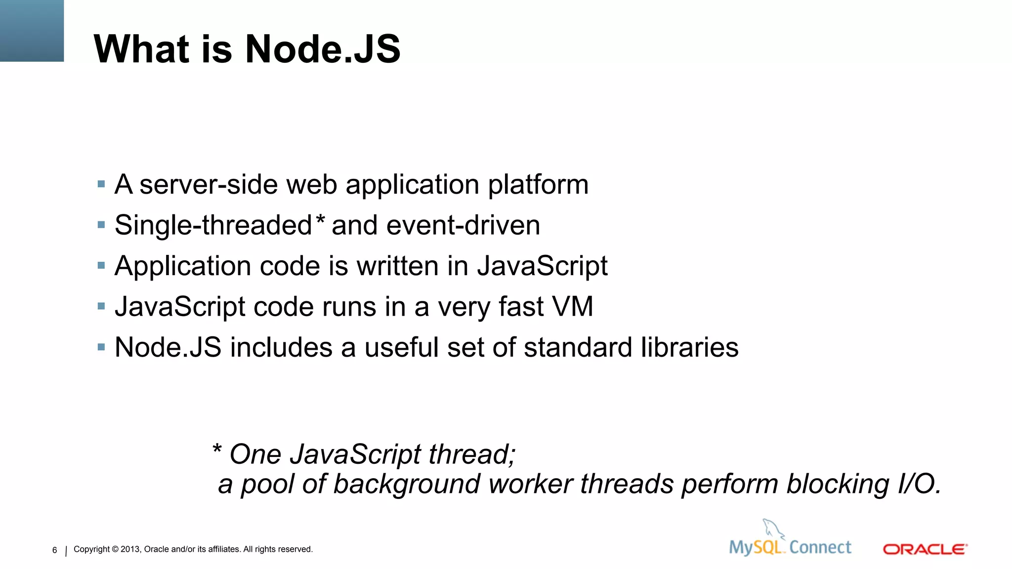 Copyright © 2013, Oracle and/or its affiliates. All rights reserved.6
What is Node.JS
 A server-side web application platform
 Single-threaded* and event-driven
 Application code is written in JavaScript
 JavaScript code runs in a very fast VM
 Node.JS includes a useful set of standard libraries
* One JavaScript thread;
a pool of background worker threads perform blocking I/O.
 