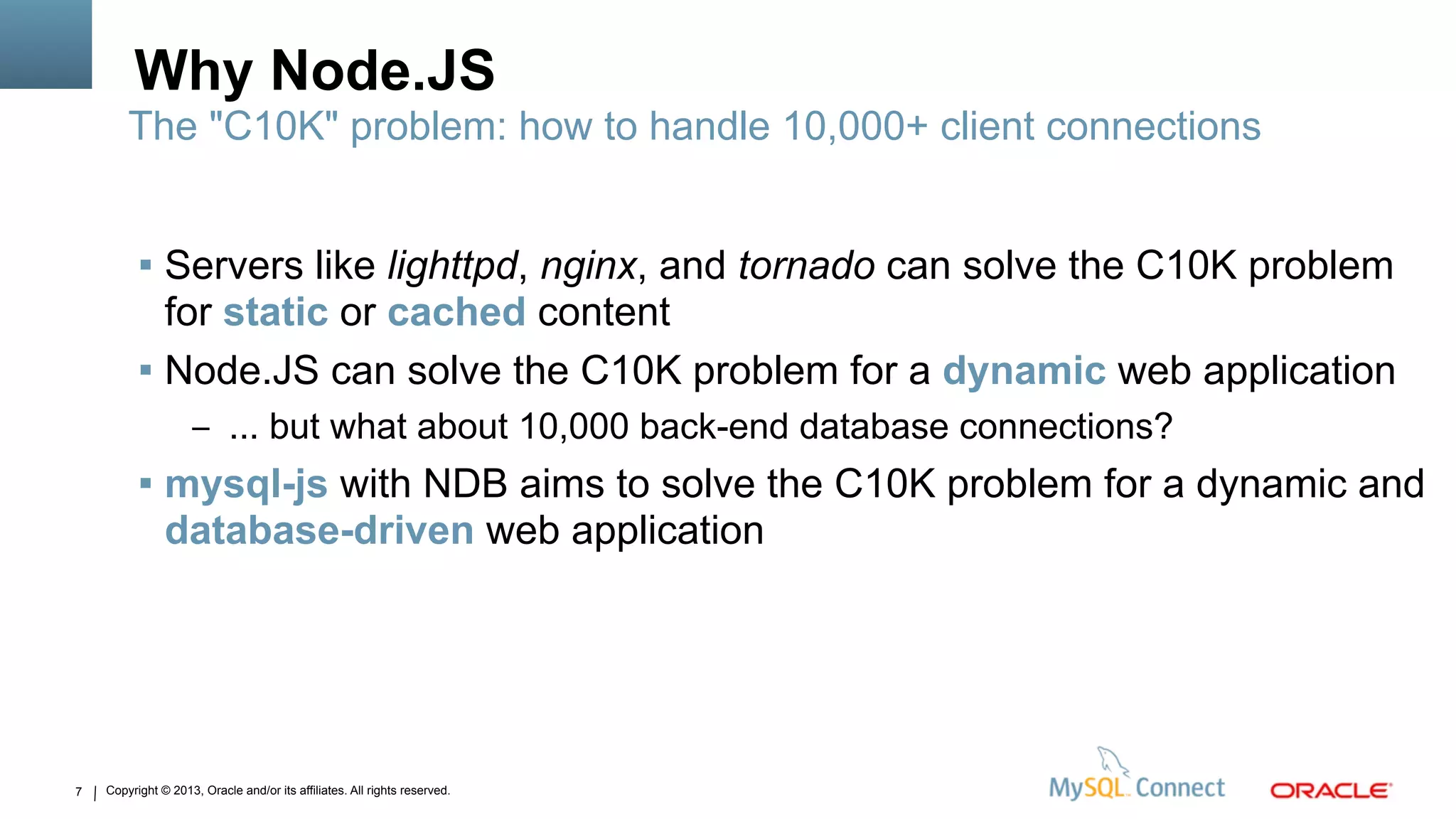 Copyright © 2013, Oracle and/or its affiliates. All rights reserved.7
Why Node.JS
 Servers like lighttpd, nginx, and tornado can solve the C10K problem
for static or cached content
 Node.JS can solve the C10K problem for a dynamic web application
– ... but what about 10,000 back-end database connections?
 mysql-js with NDB aims to solve the C10K problem for a dynamic and
database-driven web application
The "C10K" problem: how to handle 10,000+ client connections
 