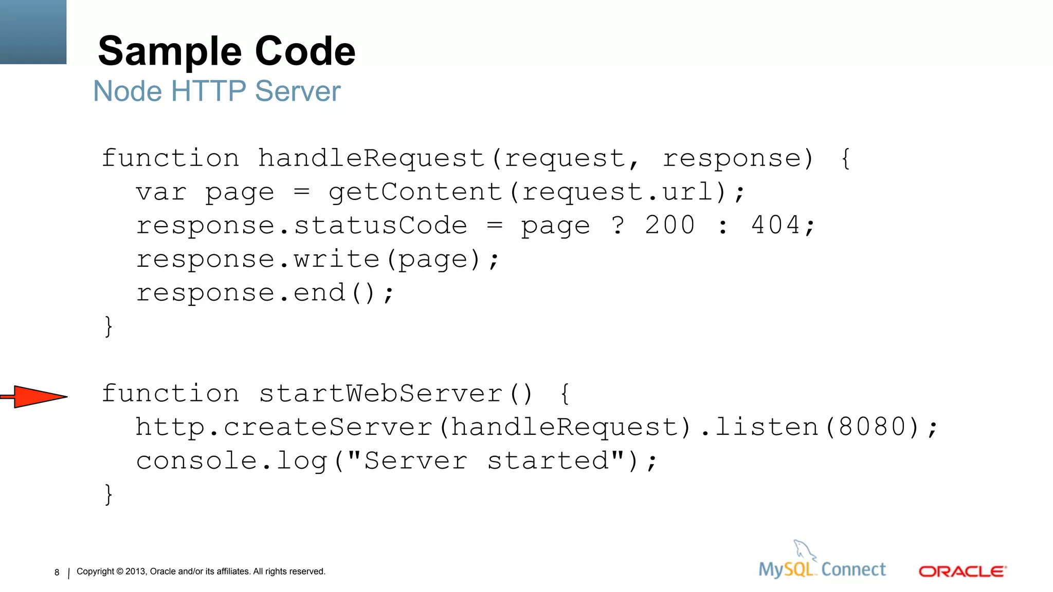 Copyright © 2013, Oracle and/or its affiliates. All rights reserved.8
Sample Code
Node HTTP Server
function handleRequest(request, response) {
var page = getContent(request.url);
response.statusCode = page ? 200 : 404;
response.write(page);
response.end();
}
function startWebServer() {
http.createServer(handleRequest).listen(8080);
console.log("Server started");
}
 