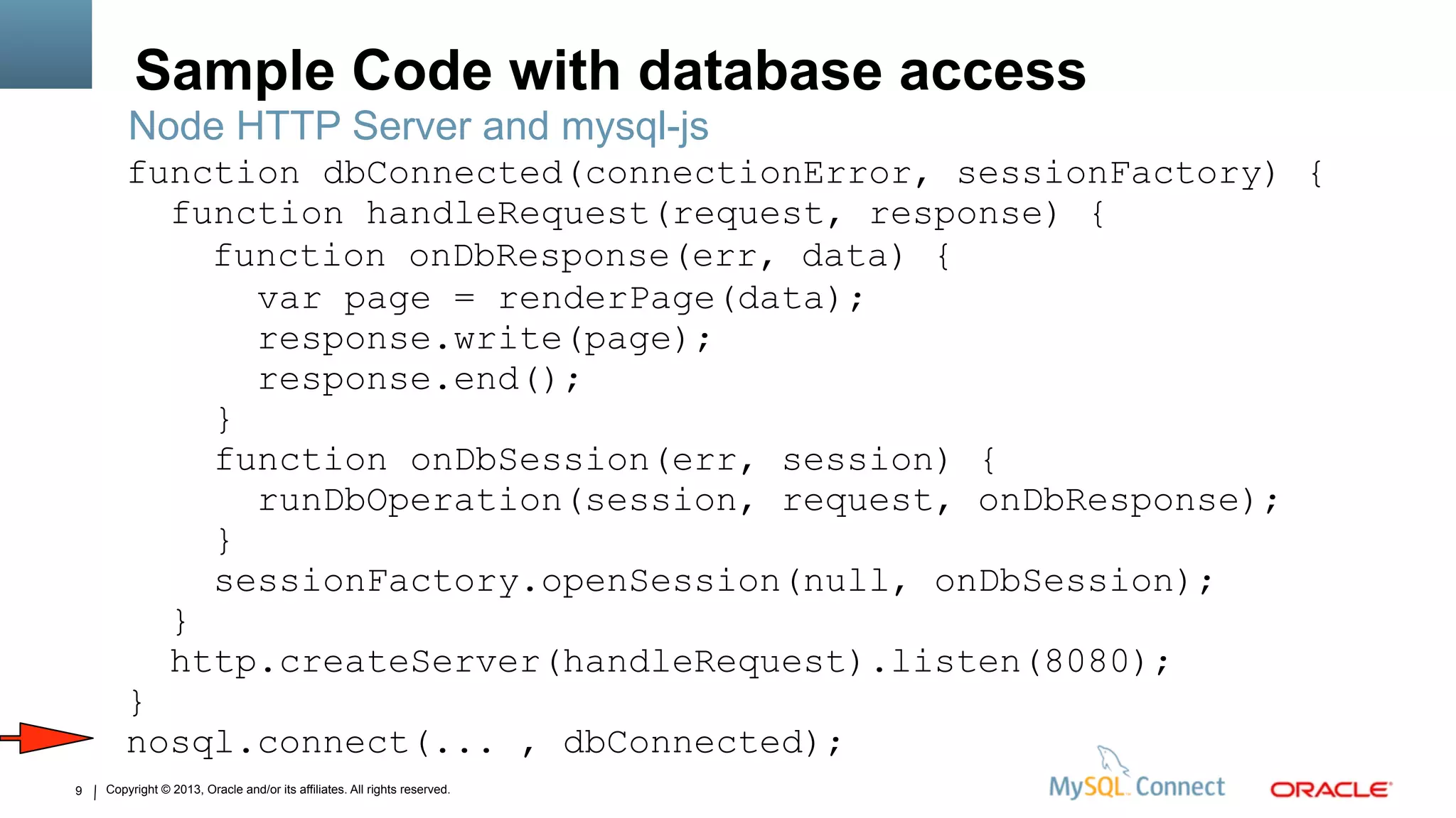 Copyright © 2013, Oracle and/or its affiliates. All rights reserved.9
Sample Code with database access
Node HTTP Server and mysql-js
function dbConnected(connectionError, sessionFactory) {
function handleRequest(request, response) {
function onDbResponse(err, data) {
var page = renderPage(data);
response.write(page);
response.end();
}
function onDbSession(err, session) {
runDbOperation(session, request, onDbResponse);
}
sessionFactory.openSession(null, onDbSession);
}
http.createServer(handleRequest).listen(8080);
}
nosql.connect(... , dbConnected);
 